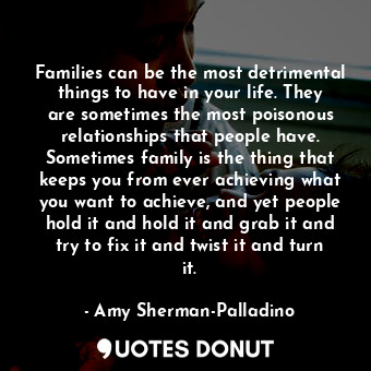 Families can be the most detrimental things to have in your life. They are sometimes the most poisonous relationships that people have. Sometimes family is the thing that keeps you from ever achieving what you want to achieve, and yet people hold it and hold it and grab it and try to fix it and twist it and turn it.