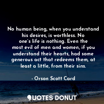 No human being, when you understand his desires, is worthless. No one’s life is nothing. Even the most evil of men and women, if you understand their hearts, had some generous act that redeems them, at least a little, from their sins.