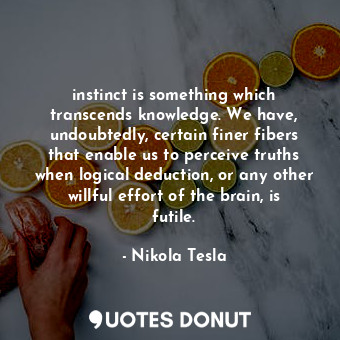 instinct is something which transcends knowledge. We have, undoubtedly, certain finer fibers that enable us to perceive truths when logical deduction, or any other willful effort of the brain, is futile.