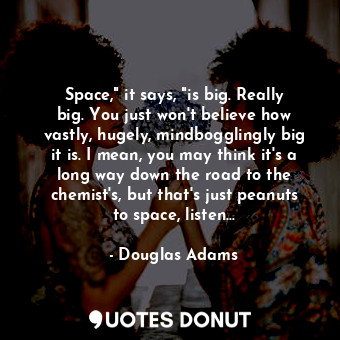 Space," it says, "is big. Really big. You just won't believe how vastly, hugely, mindbogglingly big it is. I mean, you may think it's a long way down the road to the chemist's, but that's just peanuts to space, listen...