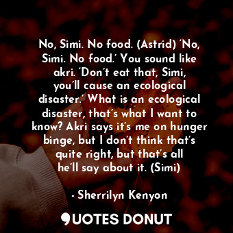 No, Simi. No food. (Astrid) ‘No, Simi. No food.’ You sound like akri. ‘Don’t eat that, Simi, you’ll cause an ecological disaster.’ What is an ecological disaster, that’s what I want to know? Akri says it’s me on hunger binge, but I don’t think that’s quite right, but that’s all he’ll say about it. (Simi)