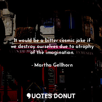 It would be a bitter cosmic joke if we destroy ourselves due to atrophy of the imagination.