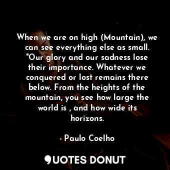 When we are on high (Mountain), we can see everything else as small. "Our glory and our sadness lose their importance. Whatever we conquered or lost remains there below. From the heights of the mountain, you see how large the world is , and how wide its horizons.
