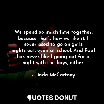 We spend so much time together, because that&#39;s how we like it. I never used to go on girl&#39;s nights out, even at school. And Paul has never liked going out for a night with the boys, either.