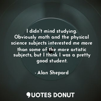 I didn&#39;t mind studying. Obviously math and the physical science subjects interested me more than some of the more artistic subjects, but I think I was a pretty good student.