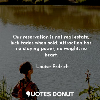 Our reservation is not real estate, luck fades when sold. Attraction has no staying power, no weight, no heart.