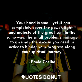 - Your hand is small, yet it can completely cover the power, light and majesty of the great sun. In the same way, the small problems manage to give you the excuse you need in order to hinder your progress along your spiritual journey.