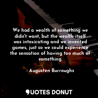 We had a wealth of something we didn't want, but the wealth itself was intoxicating and we invented games, just so we could experience the sensation of having too much of something.