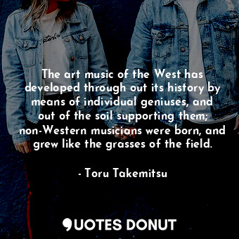 The art music of the West has developed through out its history by means of individual geniuses, and out of the soil supporting them; non-Western musicians were born, and grew like the grasses of the field.