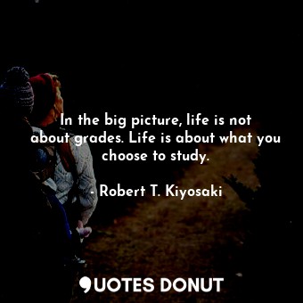 In the big picture, life is not about grades. Life is about what you choose to study.