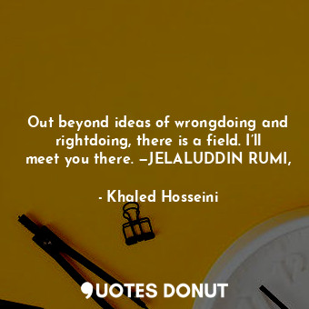 Out beyond ideas of wrongdoing and rightdoing, there is a field. I’ll meet you there. —JELALUDDIN RUMI,