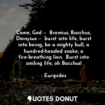 Come, God --  Bromius, Bacchus, Dionysus --  burst into life, burst into being, be a mighty bull, a hundred-headed snake, a fire-breathing lion.  Burst into smiling life, oh Bacchus!
