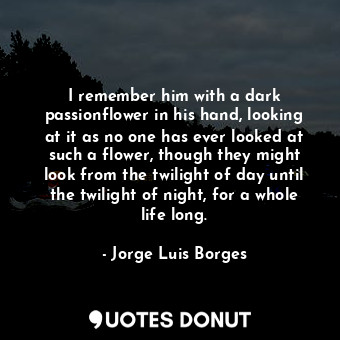 I remember him with a dark passionflower in his hand, looking at it as no one has ever looked at such a flower, though they might look from the twilight of day until the twilight of night, for a whole life long.