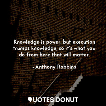Knowledge is power, but execution trumps knowledge, so it’s what you do from here that will matter.