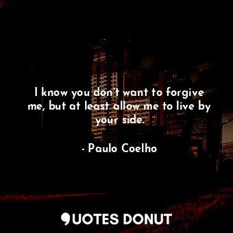 I know you don’t want to forgive me, but at least allow me to live by your side.