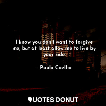  I know you don’t want to forgive me, but at least allow me to live by your side.... - Paulo Coelho - Quotes Donut