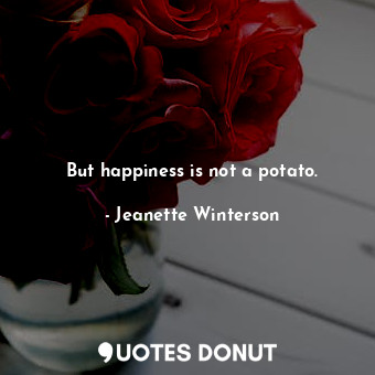 But happiness is not a potato.