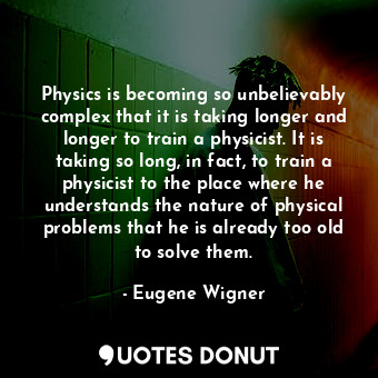 Physics is becoming so unbelievably complex that it is taking longer and longer to train a physicist. It is taking so long, in fact, to train a physicist to the place where he understands the nature of physical problems that he is already too old to solve them.
