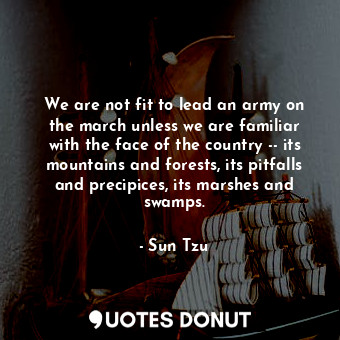 We are not fit to lead an army on the march unless we are familiar with the face of the country -- its mountains and forests, its pitfalls and precipices, its marshes and swamps.
