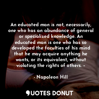 An educated man is not, necessarily, one who has an abundance of general or specialized knowledge. An educated man is one who has so developed the faculties of his mind that he may acquire anything he wants, or its equivalent, without violating the rights of others. –