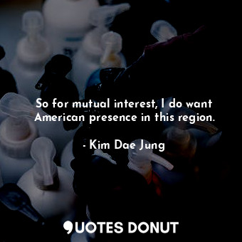  So for mutual interest, I do want American presence in this region.... - Kim Dae Jung - Quotes Donut