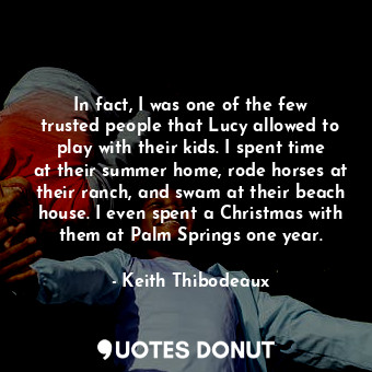In fact, I was one of the few trusted people that Lucy allowed to play with their kids. I spent time at their summer home, rode horses at their ranch, and swam at their beach house. I even spent a Christmas with them at Palm Springs one year.
