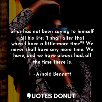 of us has not been saying to himself all his life: "I shall alter that when I have a little more time"? We never shall have any more time. We have, and we have always had, all the time there is.