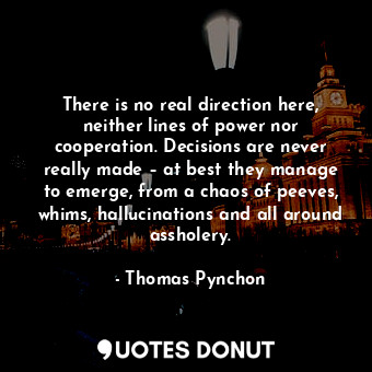 There is no real direction here, neither lines of power nor cooperation. Decisions are never really made – at best they manage to emerge, from a chaos of peeves, whims, hallucinations and all around assholery.