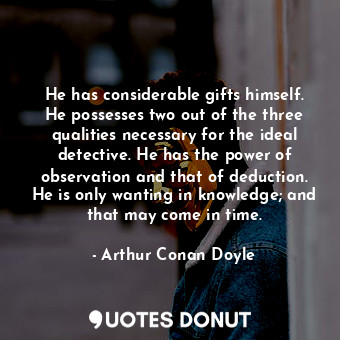 He has considerable gifts himself. He possesses two out of the three qualities necessary for the ideal detective. He has the power of observation and that of deduction. He is only wanting in knowledge; and that may come in time.