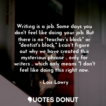 Writing is a job. Some days you don't feel like doing your job. But there is no "teacher's block" or "dentist's block." I can't figure out why we have created this mysterious phrase .. only for writers .. which only means "I don't feel like doing this right now.