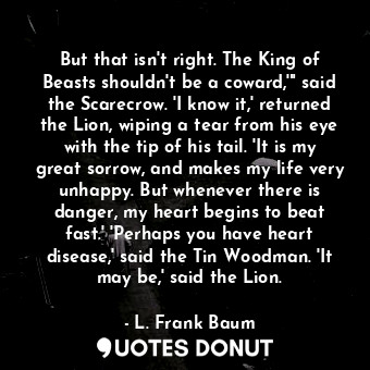 But that isn't right. The King of Beasts shouldn't be a coward,'" said the Scarecrow. 'I know it,' returned the Lion, wiping a tear from his eye with the tip of his tail. 'It is my great sorrow, and makes my life very unhappy. But whenever there is danger, my heart begins to beat fast.' 'Perhaps you have heart disease,' said the Tin Woodman. 'It may be,' said the Lion.