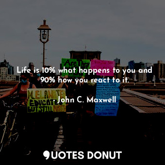 Life is 10% what happens to you and 90% how you react to it.