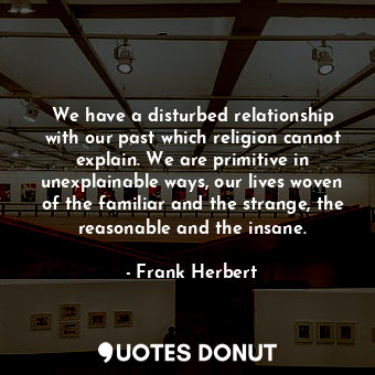 We have a disturbed relationship with our past which religion cannot explain. We are primitive in unexplainable ways, our lives woven of the familiar and the strange, the reasonable and the insane.