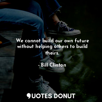 We cannot build our own future without helping others to build theirs.