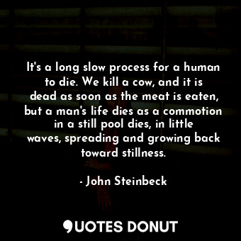 It's a long slow process for a human to die. We kill a cow, and it is dead as soon as the meat is eaten, but a man's life dies as a commotion in a still pool dies, in little waves, spreading and growing back toward stillness.