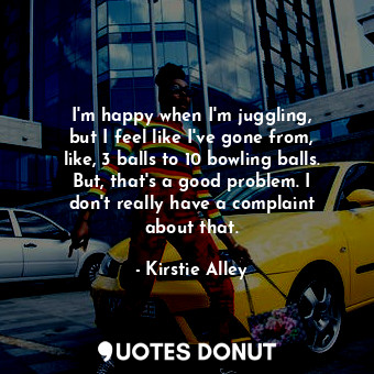 I&#39;m happy when I&#39;m juggling, but I feel like I&#39;ve gone from, like, 3 balls to 10 bowling balls. But, that&#39;s a good problem. I don&#39;t really have a complaint about that.