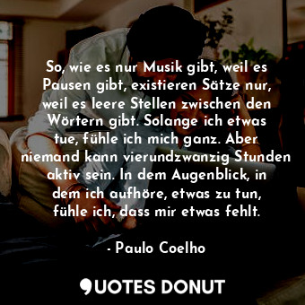 So, wie es nur Musik gibt, weil es Pausen gibt, existieren Sätze nur, weil es leere Stellen zwischen den Wörtern gibt. Solange ich etwas tue, fühle ich mich ganz. Aber niemand kann vierundzwanzig Stunden aktiv sein. In dem Augenblick, in dem ich aufhöre, etwas zu tun, fühle ich, dass mir etwas fehlt.