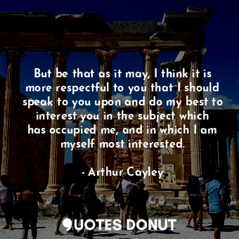  But be that as it may, I think it is more respectful to you that I should speak ... - Arthur Cayley - Quotes Donut