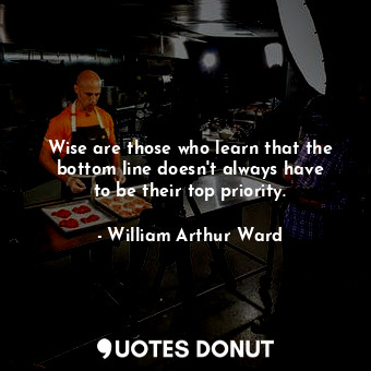 Wise are those who learn that the bottom line doesn&#39;t always have to be their top priority.
