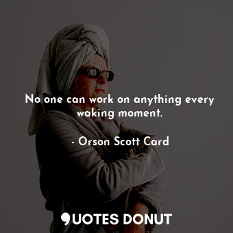 No one can work on anything every waking moment.