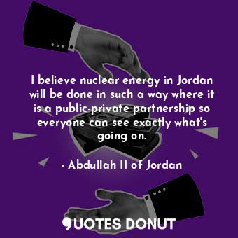 I believe nuclear energy in Jordan will be done in such a way where it is a public-private partnership so everyone can see exactly what&#39;s going on.