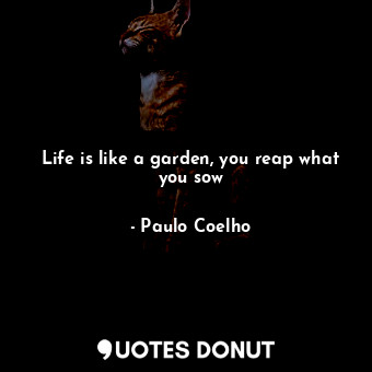 Life is like a garden, you reap what you sow