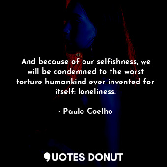 And because of our selfishness, we will be condemned to the worst torture humankind ever invented for itself: loneliness.