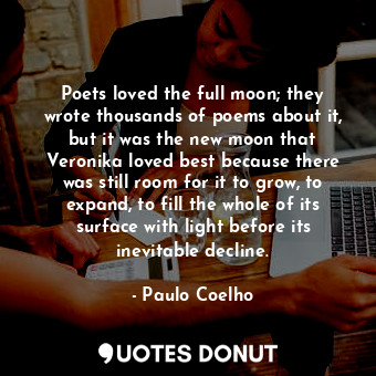 Poets loved the full moon; they wrote thousands of poems about it, but it was the new moon that Veronika loved best because there was still room for it to grow, to expand, to fill the whole of its surface with light before its inevitable decline.