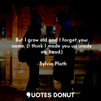 But I grow old and I forget your name. (I think I made you up inside my head.)