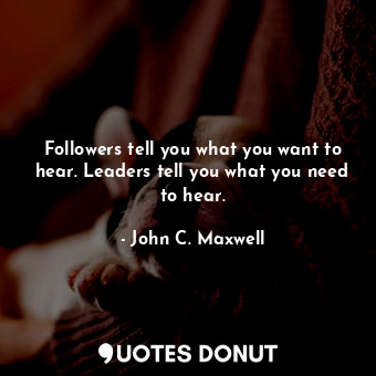 Followers tell you what you want to hear. Leaders tell you what you need to hear.