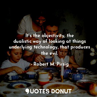 It’s the objectivity, the dualistic way of looking at things underlying technology, that produces the evil.