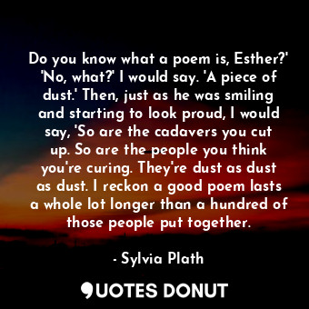 Do you know what a poem is, Esther?' 'No, what?' I would say. 'A piece of dust.' Then, just as he was smiling and starting to look proud, I would say, 'So are the cadavers you cut up. So are the people you think you're curing. They're dust as dust as dust. I reckon a good poem lasts a whole lot longer than a hundred of those people put together.