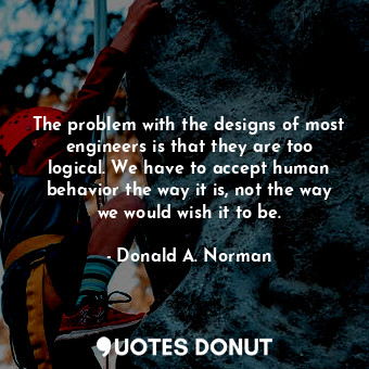 The problem with the designs of most engineers is that they are too logical. We have to accept human behavior the way it is, not the way we would wish it to be.