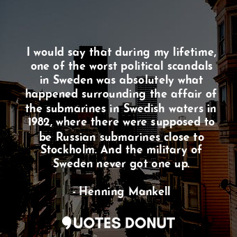 I would say that during my lifetime, one of the worst political scandals in Sweden was absolutely what happened surrounding the affair of the submarines in Swedish waters in 1982, where there were supposed to be Russian submarines close to Stockholm. And the military of Sweden never got one up.